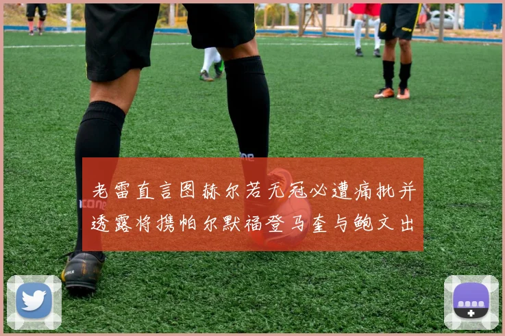 老雷直言图赫尔若无冠必遭痛批并透露将携帕尔默福登马奎与鲍文出战
