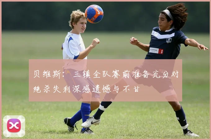 贝维斯：三镇全队赛前准备充分对绝杀失利深感遗憾与不甘