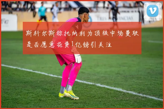 斯科尔斯称托纳利为顶级中场曼联是否愿意花费1亿镑引关注