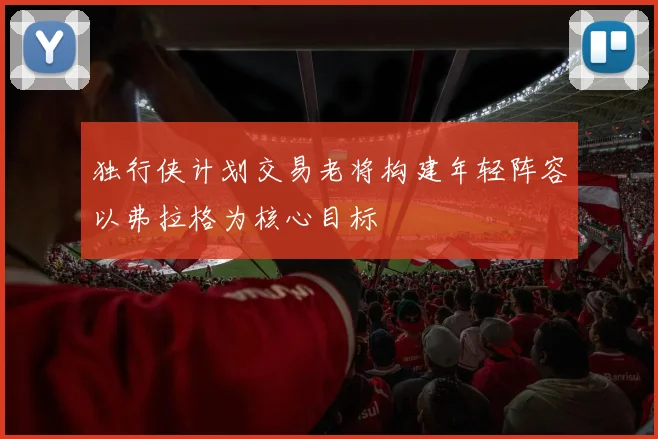 独行侠计划交易老将构建年轻阵容以弗拉格为核心目标