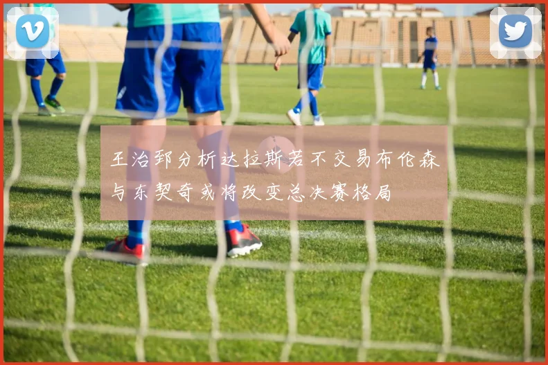 王治郅分析达拉斯若不交易布伦森与东契奇或将改变总决赛格局