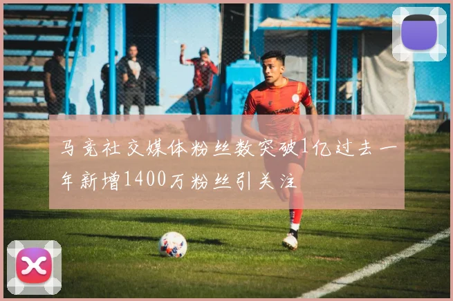 马竞社交媒体粉丝数突破1亿过去一年新增1400万粉丝引关注