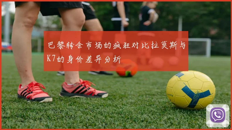 巴黎转会市场的疯狂对比拉莫斯与K7的身价差异分析