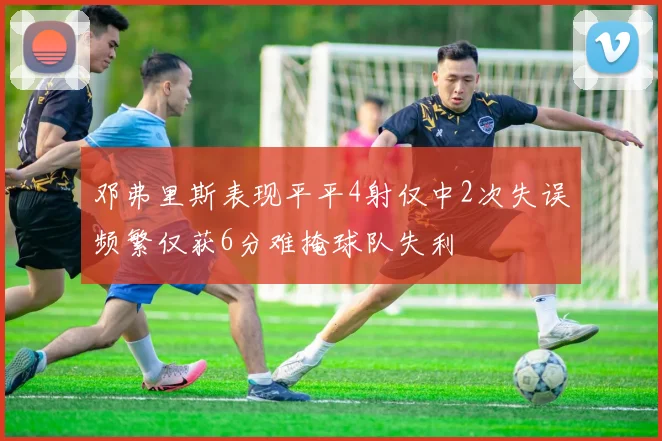 邓弗里斯表现平平4射仅中2次失误频繁仅获6分难掩球队失利