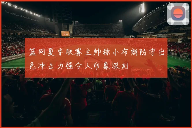 篮网夏季联赛主帅称小布朗防守出色冲击力强令人印象深刻