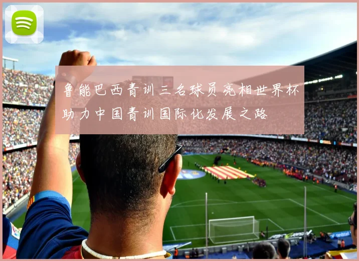鲁能巴西青训三名球员亮相世界杯助力中国青训国际化发展之路