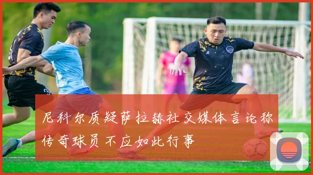 尼科尔质疑萨拉赫社交媒体言论称传奇球员不应如此行事