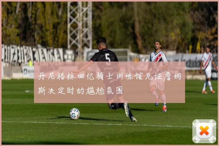 丹尼格林回忆骑士训练馆见证詹姆斯决定时的尴尬氛围