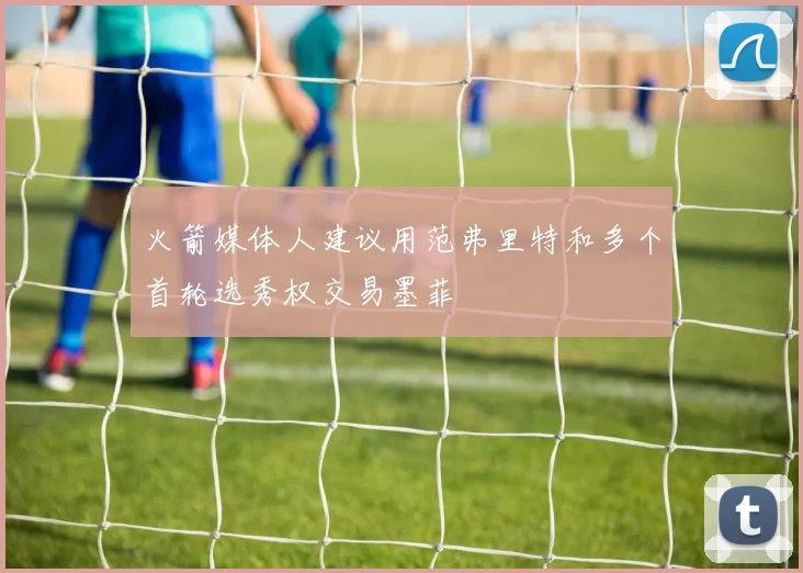 火箭媒体人建议用范弗里特和多个首轮选秀权交易墨菲