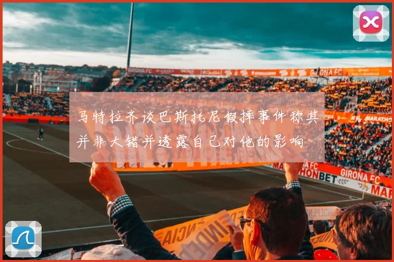 马特拉齐谈巴斯托尼假摔事件称其并非大错并透露自己对他的影响