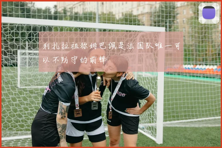 利扎拉祖称姆巴佩是法国队唯一可以不防守的前锋