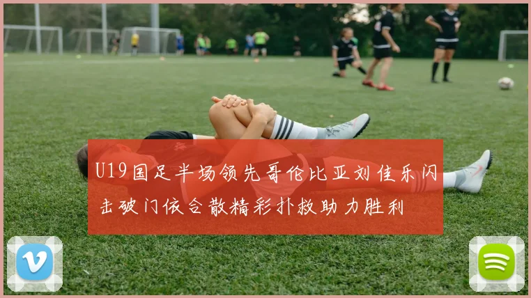 U19国足半场领先哥伦比亚刘佳乐闪击破门依合散精彩扑救助力胜利