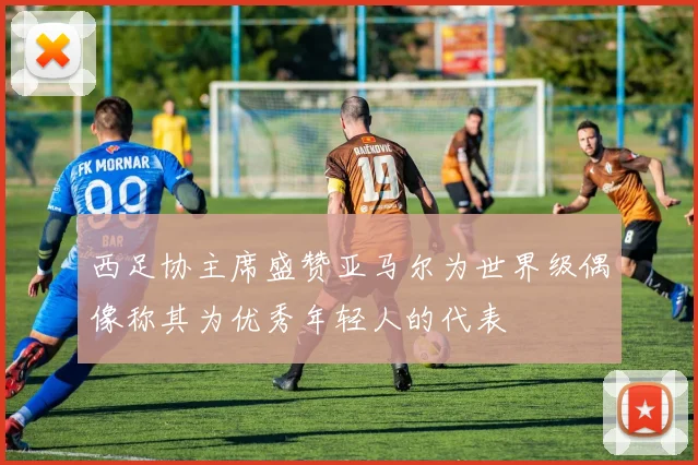 西足协主席盛赞亚马尔为世界级偶像称其为优秀年轻人的代表